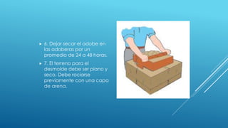  6. Dejar secar el adobe en
las adoberas por un
promedio de 24 a 48 horas.
 7. El terreno para el
desmolde debe ser plano y
seco. Debe rociarse
previamente con una capa
de arena.
 