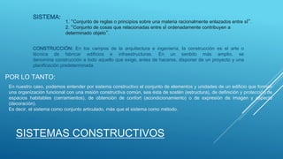 SISTEMAS CONSTRUCTIVOS
SISTEMA:
CONSTRUCCIÓN: En los campos de la arquitectura e ingeniería, la construcción es el arte o
técnica de fabricar edificios e infraestructuras. En un sentido más amplio, se
denomina construcción a todo aquello que exige, antes de hacerse, disponer de un proyecto y una
planificación predeterminada.
En nuestro caso, podemos entender por sistema constructivo el conjunto de elementos y unidades de un edificio que forman
una organización funcional con una misión constructiva común, sea ésta de sostén (estructura), de definición y protección de
espacios habitables (cerramientos), de obtención de confort (acondicionamiento) o de expresión de imagen y aspecto
(decoración).
Es decir, el sistema como conjunto articulado, más que el sistema como método.
POR LO TANTO:
1. “Conjunto de reglas o principios sobre una materia racionalmente enlazados entre sÌ”.
2. “Conjunto de cosas que relacionadas entre sÌ ordenadamente contribuyen a
determinado objeto”.
 