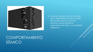 COMPORTAMIENTO
SÍSMICO
 La poca resistencia a la tracción
de la albañilería produce la falla
del amarre de los muros en
esquina, produciendo el
aislamiento de éstos, y su posterior
desplome.
 