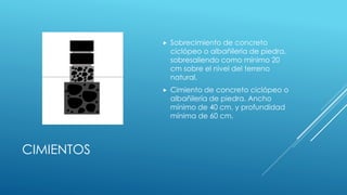 CIMIENTOS
 Sobrecimiento de concreto
ciclópeo o albañilería de piedra,
sobresaliendo como mínimo 20
cm sobre el nivel del terreno
natural.
 Cimiento de concreto ciclópeo o
albañilería de piedra. Ancho
mínimo de 40 cm. y profundidad
mínima de 60 cm.
 