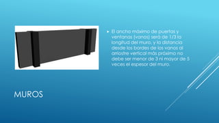 MUROS
 El ancho máximo de puertas y
ventanas (vanos) será de 1/3 la
longitud del muro, y la distancia
desde los bordes de los vanos al
arriostre vertical más próximo no
debe ser menor de 3 ni mayor de 5
veces el espesor del muro.
 