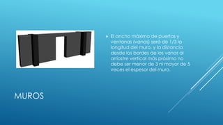 MUROS
 El ancho máximo de puertas y
ventanas (vanos) será de 1/3 la
longitud del muro, y la distancia
desde los bordes de los vanos al
arriostre vertical más próximo no
debe ser menor de 3 ni mayor de 5
veces el espesor del muro.
 