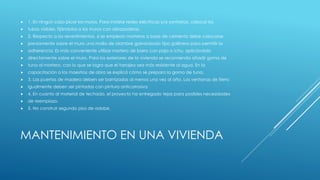MANTENIMIENTO EN UNA VIVIENDA
 1. En ningún caso picar los muros. Para instalar redes eléctricas y/o sanitarias, colocar los
 tubos visibles, fijándolos a los muros con abrazaderas.
 2. Respecto a los revestimientos, si se emplean morteros a base de cemento debe colocarse
 previamente sobre el muro una malla de alambre galvanizado tipo gallinero para permitir la
 adherencia. Es más conveniente utilizar mortero de barro con paja o ichu, aplicándolo
 directamente sobre el muro. Para los exteriores de la vivienda se recomienda añadir goma de
 tuna al mortero, con lo que se logra que el tarrajeo sea más resistente al agua. En la
 capacitación a los maestros de obra se explicó cómo se prepara la goma de tuna.
 3. Las puertas de madera deben ser barnizadas al menos una vez al año. Las ventanas de fierro
 igualmente deben ser pintadas con pintura anticorrosiva.
 4. En cuanto al material de techado, el proyecto ha entregado tejas para posibles necesidades
 de reemplazo.
 5. No construir segundo piso de adobe.
 