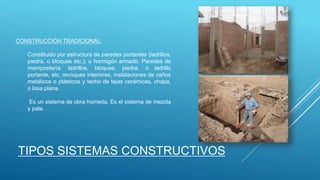 CONSTRUCCIÓN TRADICIONAL:
Constituido por estructura de paredes portantes (ladrillos,
piedra, o bloques etc.); u hormigón armado. Paredes de
mampostería: ladrillos, bloques, piedra, o ladrillo
portante, etc. revoques interiores, instalaciones de caños
metálicos o plásticos y techo de tejas cerámicas, chapa,
o losa plana.
Es un sistema de obra húmeda. Es el sistema de mezcla
y pala.
TIPOS SISTEMAS CONSTRUCTIVOS
 