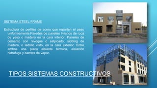 SISTEMA STEEL FRAME
Estructura de perfiles de acero que reparten el peso
uniformemente.Paredes de paneles livianos de roca
de yeso o madera en la cara interior. Paneles de
cemento con revoque o salpicado, sidding de
madera, o ladrillo visto, en la cara exterior. Entre
ambos una placa aislante térmica, aislación
hidrófuga y barrera de vapor.
TIPOS SISTEMAS CONSTRUCTIVOS
 