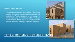 SISTEMA WOOD FRAME:
Estructura de entramado de madera. Paredes de
paneles livianos de roca de yeso o madera en la
cara interior. Paneles de cemento con revoque o
salpicado, sidding de madera, o ladrillo visto, en
la cara exterior. Entre ambos una placa aislante
térmica, aislación hidrófuga y barrera de vapor.
TIPOS SISTEMAS CONSTRUCTIVOS
 