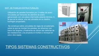 SIST. DE PANELES ESTRUCTURALES:
Utilización de paneles formados por 2 mallas de acero
vinculadas por tensores de alambre de acero
galvanizado con una placa intermedia aislante térmica. A
la que se le coloca, una vez ubicados en su destino,
hormigón proyectado.
Se construye sobre una platea de vigas de encadenado,
sobre la que se montan los paneles; se refuerzan con
hierro los ángulos y finalmente se ubican las cañerías de
las instalaciones y se proyecta el mortero o revoque en
una o dos capas.
TIPOS SISTEMAS CONSTRUCTIVOS
 