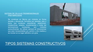 SISTEMA DE CELULAS TRIDIMENSIONALES
PREFABRICADAS
Se construye en fábrica por módulos en forma
seriada y secuencial, formados por paredes, piso y
techo que contienen carpinterías, aislaciones,
instalaciones, solados, revestimientos y todas las
terminaciones necesarias, son módulos
autosuficientes. Se utilizan siempre en dimensiones
que sean transportables por camión u otro medios y
se montan en su lugar definitivo con grúa
TIPOS SISTEMAS CONSTRUCTIVOS
 
