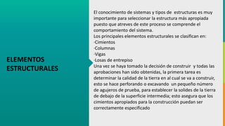 GC-F-004 V.01
ELEMENTOS
ESTRUCTURALES
El conocimiento de sistemas y tipos de estructuras es muy
importante para seleccionar la estructura más apropiada
puesto que atreves de este proceso se comprende el
comportamiento del sistema.
Los principales elementos estructurales se clasifican en:
·Cimientos
·Columnas
·Vigas
·Losas de entrepiso
Una vez se haya tomado la decisión de construir y todas las
aprobaciones han sido obtenidas, la primera tarea es
determinar la calidad de la tierra en al cual se va a construir,
esto se hace perforando o excavando un pequeño número
de agujeros de prueba, para establecer la solides de la tierra
de debajo de la superficie intermedia; esto asegura que los
cimientos apropiados para la construcción puedan ser
correctamente especificado
 