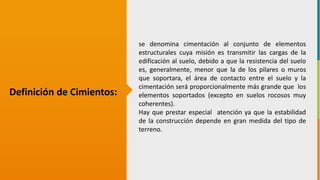 GC-F-004 V.01
Definición de Cimientos:
se denomina cimentación al conjunto de elementos
estructurales cuya misión es transmitir las cargas de la
edificación al suelo, debido a que la resistencia del suelo
es, generalmente, menor que la de los pilares o muros
que soportara, el área de contacto entre el suelo y la
cimentación será proporcionalmente más grande que los
elementos soportados (excepto en suelos rocosos muy
coherentes).
Hay que prestar especial atención ya que la estabilidad
de la construcción depende en gran medida del tipo de
terreno.
 