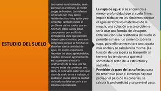 GC-F-004 V.01
ESTUDIO DEL SUELO
La napa de agua: si se encuentra a
menor profundidad que el suelo firme,
impide trabajar en los cimientos porque
el agua arrastra los materiales de la
mezcla, una solución a este problema
sería usar una bomba de desagote.
Otra solución si la resistencia del suelo lo
permite es hacer un cimiento sobre la
napa, para ello se necesitara una zapata
más ancha y se calculara la misma. (La
función de una zapata es transmitir al
terreno las tensiones a que está
sometida el resto de la estructura y
anclarla).
Previsión de paso de las cañerías: para
no tener que picar el cimiento hay que
proveer el paso de las cañerías, se
calcula la profundidad y se prevé el paso.
Los suelos muy húmedos, sean
arenosos o arcillosos, al recibir
cargas se hunden. Los rellenos
de basura son muy pocos
resistentes y no muy aptos para
cimentar. También existe el
problema de los suelos que se
hinchan; estos suelos están
compuestos por arcilla de
consistencia dura que parecen
buenos para cimentar, pero son
peligrosos porque se hinchan al
absorber cierta cantidad de
agua; los suelos expansivos
levantan los pisos agrietándolos,
pueden provocar agrietamiento
en las paredes y hasta la
destrucción de la casa, por tal
motivo antes de comenzar una
obra, es necesario saber con qué
tipos de suelo se va a trabajar, si
existieran dudas sobre la calidad
del suelo se debe recurrir a un
estudio especializado.
 