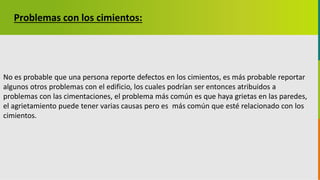 GC-F-004 V.01
Problemas con los cimientos:
No es probable que una persona reporte defectos en los cimientos, es más probable reportar
algunos otros problemas con el edificio, los cuales podrían ser entonces atribuidos a
problemas con las cimentaciones, el problema más común es que haya grietas en las paredes,
el agrietamiento puede tener varias causas pero es más común que esté relacionado con los
cimientos.
 