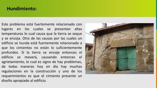 GC-F-004 V.01
Hundimiento:
Este problema está fuertemente relacionado con
lugares en los cuales se presentan altas
temperaturas lo cual causa que la tierra se seque
y se encoja. Otra de las causas por las cuales un
edificio se hunda está fuertemente relacionado a
que los cimientos no están lo suficientemente
profundos. Si la tierra se encoje entonces el
edificio se moverá, causando entonces el
agrietamiento, lo cual es signo de hay problemas,
de todas maneras hoy en día hay muchas
regulaciones en la construcción y uno de los
requerimientos es que el cimiento presente un
diseño apropiado al edificio.
 
