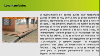 GC-F-004 V.01
Levantamiento:
El levantamiento del edificio puede estar relacionado
cuando la tierra es muy porosa, esta se puede expandir o
contraer, dependiendo de la cantidad de agua q haya en
el suelo, si los cimientos originales no fueron diseñados
entonces el terreno podría abultarse o hincharse por así
decirlo y empujar el edificio o la casa hacia arriba, el
levantamiento también puede estar relacionado con las
raíces de los árboles, si no se extraen por completo, en
este contexto parece como una negligencia por parte de
la planificación. En terrenos porosos es necesario
considerar una placa de cimentación o cimentación
flotante, si hay un movimiento la placa se moverá un
poco, pero las paredes permanecerán justo en los
ángulos de los cimientos.
 