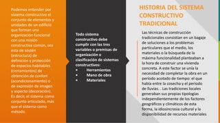 GC-F-004 V.01
Todo sistema
constructivo debe
cumplir con las tres
variables o premisas de
organización o
clasificación de sistemas
constructivos:
• Herramientas
• Mano de obra
• Materiales
Podemos entender por
sistema constructivo el
conjunto de elementos y
unidades de un edificio
que forman una
organización funcional
con una misión
constructiva común, sea
esta de sostén
(estructura) de
definición y protección
de espacios habitables
(cerramientos) de
obtención de confort
(acondicionamiento) o
de expresión de imagen
y aspecto (decoración).
Es decir, el sistema como
conjunto articulado, más
que el sistema como
método.
HISTORIA DEL SISTEMA
CONSTRUCTIVO
TRADICIONAL
Las técnicas de construcción
tradicionales consistían en un bagaje
de soluciones a los problemas
particulares que el medio, los
materiales o la búsqueda de la
máxima funcionalidad planteaban a
la hora de construir una vivienda
concreta. A este factor se unía la
necesidad de completar la obra en un
período acotado de tiempo: el que
había entre la cosecha y el período
de lluvias. . Las tradiciones locales
generaban sus propias tipologías
independientemente de los factores
geográficos y climáticos de esta
forma, la idiosincrasia cultural y la
disponibilidad de recursos materiales
 