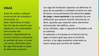 GC-F-004 V.01
VIGAS
Antes de realizar cualquier
construcción de viviendas o
renovación, se
debe determinar el mejor
tipo de viga de soporte para
adaptarse a las necesidades
estructurales del
proyecto. Dependiendo de
muchos factores, incluyendo
la cantidad de peso, el suelo
y el viento, diferentes tipos
de vigas distribuyen el peso
de diferentes maneras.
Las vigas de fundación soportan sin deformar el
peso de las paredes ( y también el techo en caso
de tener muros portantes) (Se denomina muro
de carga o muro portante a las paredes de una
edificación que poseen función estructural; es
decir, aquellas que soportan otros elementos
estructurales del edificio, como
arcos, bóvedas, vigas o viguetas de forjados o de
la cubierta).
El replanteo y el trazado en el terreno de las
vigas se hacen igual que para el cimiento
corrido, si las vigas quedaran enterradas se
hacen zanjas que servirán de moldes.
 