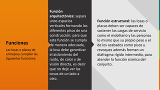GC-F-004 V.01
Funciones
Las losas o placas de
entrepiso cumplen las
siguientes funciones:
Función
arquitectónica: separa
unos espacios
verticales formando los
diferentes pisos de una
construcción; para que
esta función se cumpla
de manera adecuada,
la losa debe garantizar
el aislamiento del
ruido, de calor y de
visión directa, es decir
que no deje ver las
cosas de un lado a
otro.
Función estructural: las losas o
placas deben ser capaces de
sostener las cargas de servicio
como el mobiliario y las personas
lo mismo que su propio peso y el
de los acabados como pisos y
revoques además forman un
diafragma rígido intermedio, para
atender la función sísmica del
conjunto.
 