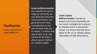 GC-F-004 V.01
Clasificación
Según la dirección de
carga pueden ser:
Losas unidireccionales:
son aquellas en que la
carga se transmite en
una dirección hacia los
muros portantes; son
generalmente losas
rectangulares en las
que un lado mide por
lo menos 1.5 veces más
que el otro, es la más
común de las losas o
placas que se realizan
en nuestro medio.
Losas o placa
bidireccionales: cuando se
dispone de muros portantes en
los cuatro costados de la placa y
la relación entre la dimensión
mayor y la menor del lado de la
placa es de 1.5 se utilizan placas
reforzadas en dos direcciones.
 