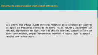 GC-F-004 V.01
Es el sistema más antiguo puesto que utiliza materiales poco elaborados del lugar y se
los aplica sin trabajarlos demasiado de forma rustica natural y obviamente son
variados, dependiendo del lugar ; mano de obra no calificada, autoconstrucción con
pocos conocimientos, emplea herramientas manuales y rusticas poco elaboradas ,
sencillas para facilitar su uso.
Sistema de construcción tradicional artesanal:
 