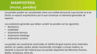 GC-F-004 V.01
Las paredes pueden ser consideradas como una unidad estructural cuya función es la de
limitar un espacio arquitectónico por lo que constituye un elemento generador de
espacios.
Las condiciones generales que deben cumplir las paredes son las siguientes:
• Resistencia
• Estabilidad
• Aislamiento térmico
• Aislamiento hidrófugo
• Aislamiento acústico
Las paredes son usualmente construidas en ladrillo de igual manera otros materiales
podrían ser usados, piedra, piedra reconstruida, hormigón e incluso madera; no
obstante la elección del material para las paredes dependerá de diferentes factores,
diseño, resistencia, clima etc.
MAMPOSTERIA
(muros, paredes)
 