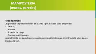 GC-F-004 V.01
Tipos de paredes
Las paredes se pueden dividir en cuatro tipos básicos para propósito:
• Externo
• Interno
• Soporte de carga
• Que no soporta carga
Normalmente las paredes externas son de soporte de carga mientras solo unas pocas
internas lo son.
MAMPOSTERIA
(muros, paredes)
 