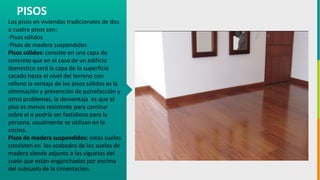 GC-F-004 V.01
Los pisos en viviendas tradicionales de dos
o cuatro pisos son:
·Pisos sólidos
·Pisos de madera suspendidos
Pisos sólidos: consiste en una capa de
concreto que en el caso de un edificio
domestico será la capa de la superficie
sacado hasta el nivel del terreno con
relleno la ventaja de los pisos sólidos es la
eliminación y prevención de putrefacción y
otros problemas, la desventaja es que el
piso es menos resistente para caminar
sobre el o podría ser fastidioso para la
persona, usualmente se utilizan en la
cocina.
Pisos de madera suspendidos: estos suelos
consisten en los acabados de los suelos de
madera siendo adjunto a las viguetas del
suelo que están enganchados por encima
del subsuelo de la cimentación.
PISOS
 