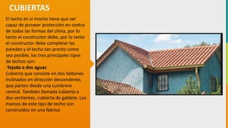 GC-F-004 V.01
El techo en sí mismo tiene que ser
capaz de proveer protección en contra
de todas las formas del clima, por lo
tanto el constructor debe, por lo tanto
el constructor debe completar las
paredes y el techo tan pronto como
sea posible, los tres principales tipos
de techos son:
·Tejado a dos aguas
Cubierta que consiste en dos faldones
inclinados en dirección descendente,
que parten desde una cumbrera
central. También llamada cubierta a
dos vertientes, cubierta de gablete. Los
marcos de este tipo de techo son
construidos en una fabrica
CUBIERTAS
 
