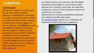 GC-F-004 V.01
·Cubierta plana
Son las más simples de construir pero
las que más pueden presentar
defectos, normalmente se construyen
en madera, este tipo de techo no debe
ser totalmente plano porque entonces
no permite que circule el agua si no
que se estanque. Las Cubiertas no solo
desempeñan el papel de protección
contra los agentes climáticos o para
privacidad, sino que también debemos
considerarla como un elemento
estructural que soporta su peso propio
y las sobrecargas que actúan sobre el
mismo, ya sea por el uso, el viento, la
nieve, las vibraciones de la
calle, sismos, etc.
CUBIERTAS Las cubiertas tienen una vida útil, y por ello deben
mantenerse para alargar su vida en buen estado.
Después de un tiempo, como todo, los materiales
envejecen y a veces se hace necesario sustituir esa
cubierta por una nueva.
Debe tenerse en cuenta la posibilidad de ejecutar
una cubierta accesible para tareas
de mantenimiento y pensar en la Colocación de
materiales de fácil sustitución y reparación.
 