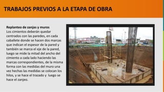 GC-F-004 V.01
Replanteo de zanjas y muros
Los cimientos deberán quedar
centrados con las paredes, en cada
caballete donde se hacen dos marcas
que indican el espesor de la pared y
también se marca el eje de la pared,
luego se mide la mitad del ancho del
cimiento a cada lado haciendo las
marcas correspondientes, de la misma
forma con las medidas del muro una
vez hechas las medidas se colocan los
hilos, y se hace el trazado y luego se
hace el zanjeo.
TRABAJOS PREVIOS A LA ETAPA DE OBRA
 
