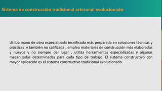 GC-F-004 V.01
Utiliza mano de obra especializada tecnificada más preparada en soluciones técnicas y
prácticas y también no calificada , emplea materiales de construcción más elaborados
y nuevos y no siempre del lugar , utiliza herramientas especializadas y algunas
mecanizadas determinadas para cada tipo de trabajo. El sistema constructivo con
mayor aplicación es el sistema constructivo tradicional evolucionado.
Sistema de construcción tradicional artesanal evolucionado
 