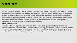 GC-F-004 V.01
Los factores clave del diseño de las antiguas construcciones eran el clima y los materiales disponibles,
en los países cálidos y secos, por ejemplo, se construían casas con ventanas minúsculas, y con gruesas
paredes de barro para impedir el paso al calor y la luz solares; en cambio en los países lluviosos se
solían construir tejados inclinados de hierba y juncos para que el agua se escurriera sin penetrar en el
interior de la casa; en las zonas sísmicas, las casas se construían con materiales ligeros( en Japón,
algunas de las paredes internas se hacen todavía de papel)
Adobe, Tapial, Piedra
El adobe, el tapial y la piedra, son materiales de la construcción que comparten características
biosustentables; los tres elementos poseen resistencia al fuego, aislamiento acústico y térmico, ahorro
energético, ahorro de material y transporte, entre otras características, lo que los hace materiales que
aportan al desarrollo sustentable por su bajo impacto ambiental.
MATERIALES
 