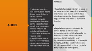GC-F-004 V.01
El adobe es una pieza
para construcción hecha
de una masa de barro
(arcilla y arena)
mezclada con paja,
moldeada en forma de
ladrillo y secada al sol;
con ellos se construyen
paredes y muros de
variadas edificaciones.
La técnica de elaborarlos
y su uso están
extendidos por todo el
mundo, encontrándose
en muchas culturas que
nunca tuvieron relación.
ADOBE
Ventajas:
•Regula la humedad interior: el barro es
capaz de absorber y expulsar humedad
más rápido y en mayor cantidad que
ningún otro material de construcción,
regulando de este modo la humedad
interior.
•Regula la temperatura interior: En
climas donde la diferencia de
temperatura entre el día y la noche es
elevada, el barro acumula el calor
derivado de la irradiación solar
incidente durante el día y lo expulsa por
la noche, debido a su elevada inercia
térmica y porosidad, es decir, regula la
temperatura de forma pasiva.
 