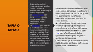 GC-F-004 V.01
Se denomina tapia en
Hispanoamérica o tapial en
España y la cuenca
Mediterránea, a una antigua
técnica consistente
en construir muros con
tierra arcillosa húmeda,
compactada a golpes
mediante un "pisón",
empleando
un encofrado para formarla.
El encofrado suele ser de
madera, aunque también
puede ser metálico. En el
proceso, se van colocando
dos planchas de madera
paralelas, entre las que se
vierte tierra en tongadas de
10 ó 15 cm, y se compacta a
golpes con un pisón.
TAPIA O
TAPIAL:
Posteriormente se corre el encofrado a
otra posición para seguir con el muro. El
barro compactado se seca al sol, y una
vez que la tapia o tapial queda
levantado, las puertas y ventanas se
abren a cincel.
No vale cualquier tipo de tierra para
construir tapiales y, para mejorarlas
generalmente se le añade áridos para
aumentar la maleabilidad de la tierra
y cal para añadirle propiedades
ligeramente hidrófugas y mejorar la
resistencia de los muros
Como desventaja, el tapial resiste muy
mal la tracción, por lo que es frecuente
que se fisure con el tiempo.
 