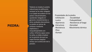 GC-F-004 V.01
Todavía se emplea la piedra
natural para la edificación
aunque se ha visto relegada
a un papel secundario en los
países industrializados,
quedando relegada en
general a revestimientos y
otros acabados decorativos.
La piedra se extrae de
cantaras mediante
explosivos o
resquebrajándola con
cuñas. Si forma capas como
la caliza, se debe emplear
en la posición de que sus
capas formen ángulos
rectos con la dirección de la
presión.
PIEDRA:
Propiedades de la piedra
-Exfoliación -Durabilidad
-Lustre -Trabajabilidad
-Apariencia -Resistencia al fuego
-Estructura -Densidad
-Resistencia -Movimiento térmico
-Peso
-Dureza-
 