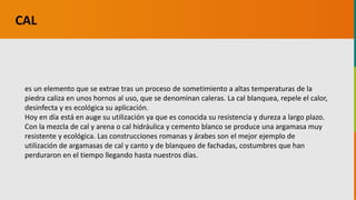 GC-F-004 V.01
es un elemento que se extrae tras un proceso de sometimiento a altas temperaturas de la
piedra caliza en unos hornos al uso, que se denominan caleras. La cal blanquea, repele el calor,
desinfecta y es ecológica su aplicación.
Hoy en día está en auge su utilización ya que es conocida su resistencia y dureza a largo plazo.
Con la mezcla de cal y arena o cal hidráulica y cemento blanco se produce una argamasa muy
resistente y ecológica. Las construcciones romanas y árabes son el mejor ejemplo de
utilización de argamasas de cal y canto y de blanqueo de fachadas, costumbres que han
perduraron en el tiempo llegando hasta nuestros días.
CAL
 