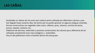 GC-F-004 V.01
localizadas en riberas de ríos eran otra materia prima utilizada por diferentes culturas y que
han llegado hasta nuestros días, de hecho aún se puede apreciar en algunas antiguas viviendas
formas constructivas con vegetales tales como: cáñamo, jaras, retamas, conchas de pinos,
juncos, esparto, centeno, etc.
Hablamos de técnicas, materiales y procesos constructivos de culturas que a diferencia de los
utilizados actualmente eran más ecológicos y sostenibles.
Hoy en día podríamos incluir al bambú dentro de este grupo.
LAS CAÑAS:
 