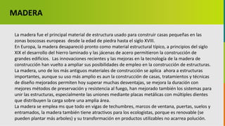 GC-F-004 V.01
La madera fue el principal material de estructura usado para construir casas pequeñas en las
zonas boscosas europeas desde la edad de piedra hasta el siglo XVIII.
En Europa, la madera desapareció pronto como material estructural típico, a principios del siglo
XIX el desarrollo del hierro laminado y las jácenas de acero permitieron la construcción de
grandes edificios. Las innovaciones recientes y las mejoras en la tecnología de la madera de
construcción han vuelto a ampliar sus posibilidades de empleo en la construcción de estructuras.
La madera, uno de los más antiguos materiales de construcción se aplica ahora a estructuras
importantes, aunque su uso más amplio es aun la construcción de casas, tratamientos y técnicas
de diseño mejorados permiten hoy superar muchas desventajas, se mejora la duración con
mejores métodos de preservación y resistencia al fuego, han mejorado también los sistemas para
unir las estructuras, especialmente las uniones mediante placas metálicas con múltiples dientes
que distribuyen la carga sobre una amplia área.
La madera se emplea ms que todo en vigas de techumbres, marcos de ventana, puertas, suelos y
entramados, la madera también tiene atractivos para los ecologistas, porque es renovable (se
pueden plantar más arboles) y su transformación en productos utilizables no acarrea polución.
MADERA
 