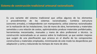 GC-F-004 V.01
Es una variante del sistema tradicional que utiliza algunos de los elementos
o procedimientos de los sistemas racionalizados. Combina estructura
(concreto armado), e independiente con mampostería; utiliza sistemas racionalizados
en la realización de las instalaciones. Uso de mano de obra, herramientas y materiales
sometidos a una relación de costos, optimizándolos produce materiales prefabricados,
herramientas mecanizadas, manuales y mano de obra profesional o técnico. La
construcción racionalizada es un avance sobre lo tradicional, ya que existen mejoras
que surgen de una planificación que arranca en el diseño de los componentes
constructivos y materiales empleados, minimizando de este modo los desperdicios por
adaptación y corte y reduciendo los tiempos de mano de obra.
Sistema de construcción tradicional artesanal racionalizado
 