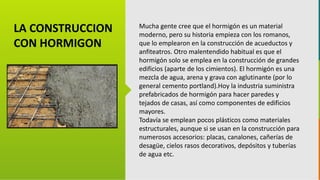 GC-F-004 V.01
Mucha gente cree que el hormigón es un material
moderno, pero su historia empieza con los romanos,
que lo emplearon en la construcción de acueductos y
anfiteatros. Otro malentendido habitual es que el
hormigón solo se emplea en la construcción de grandes
edificios (aparte de los cimientos). El hormigón es una
mezcla de agua, arena y grava con aglutinante (por lo
general cemento portland).Hoy la industria suministra
prefabricados de hormigón para hacer paredes y
tejados de casas, así como componentes de edificios
mayores.
Todavía se emplean pocos plásticos como materiales
estructurales, aunque si se usan en la construcción para
numerosos accesorios: placas, canalones, cañerías de
desagüe, cielos rasos decorativos, depósitos y tuberías
de agua etc.
LA CONSTRUCCION
CON HORMIGON
 