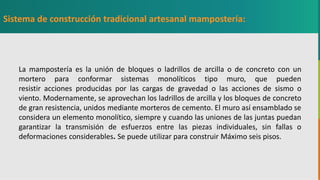GC-F-004 V.01
La mampostería es la unión de bloques o ladrillos de arcilla o de concreto con un
mortero para conformar sistemas monolíticos tipo muro, que pueden
resistir acciones producidas por las cargas de gravedad o las acciones de sismo o
viento. Modernamente, se aprovechan los ladrillos de arcilla y los bloques de concreto
de gran resistencia, unidos mediante morteros de cemento. El muro así ensamblado se
considera un elemento monolítico, siempre y cuando las uniones de las juntas puedan
garantizar la transmisión de esfuerzos entre las piezas individuales, sin fallas o
deformaciones considerables. Se puede utilizar para construir Máximo seis pisos.
Sistema de construcción tradicional artesanal mampostería:
 