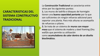 GC-F-004 V.01
CARACTERISTICAS DEL
SISTEMA CONSTRUCTIVO
TRADICIONAL
La Construcción Tradicional se caracteriza entre
otros por los siguientes puntos:
1. Los muros de ladrillo o bloques de hormigón
tienen una buena capacidad portante por lo que
son suficientes sin ningún refuerzo adicional para
soportar una planta. Para más alturas se acompaña
de refuerzos o pilares.
2. Se trata de un sistema de muros con mayor
masa que el sistema de madera y steel framing (Dry
wall)lo que permite su utilización
como acumuladores de calor dentro de un diseño
bioclimático.
 