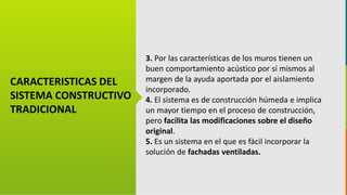 GC-F-004 V.01
CARACTERISTICAS DEL
SISTEMA CONSTRUCTIVO
TRADICIONAL
3. Por las características de los muros tienen un
buen comportamiento acústico por sí mismos al
margen de la ayuda aportada por el aislamiento
incorporado.
4. El sistema es de construcción húmeda e implica
un mayor tiempo en el proceso de construcción,
pero facilita las modificaciones sobre el diseño
original.
5. Es un sistema en el que es fácil incorporar la
solución de fachadas ventiladas.
 