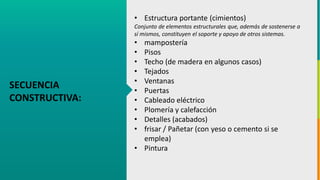 GC-F-004 V.01
SECUENCIA
CONSTRUCTIVA:
• Estructura portante (cimientos)
Conjunto de elementos estructurales que, además de sostenerse a
sí mismos, constituyen el soporte y apoyo de otros sistemas.
• mampostería
• Pisos
• Techo (de madera en algunos casos)
• Tejados
• Ventanas
• Puertas
• Cableado eléctrico
• Plomería y calefacción
• Detalles (acabados)
• frisar / Pañetar (con yeso o cemento si se
emplea)
• Pintura
 