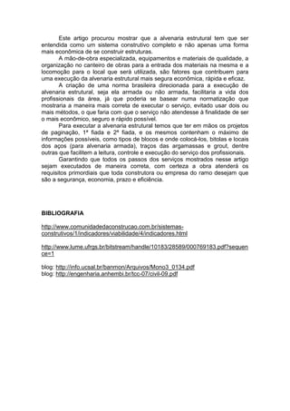 Este artigo procurou mostrar que a alvenaria estrutural tem que ser
entendida como um sistema construtivo completo e não apenas uma forma
mais econômica de se construir estruturas.
       A mão-de-obra especializada, equipamentos e materiais de qualidade, a
organização no canteiro de obras para a entrada dos materiais na mesma e a
locomoção para o local que será utilizada, são fatores que contribuem para
uma execução da alvenaria estrutural mais segura econômica, rápida e eficaz.
       A criação de uma norma brasileira direcionada para a execução de
alvenaria estrutural, seja ela armada ou não armada, facilitaria a vida dos
profissionais da área, já que poderia se basear numa normatização que
mostraria a maneira mais correta de executar o serviço, evitado usar dois ou
mais métodos, o que faria com que o serviço não atendesse à finalidade de ser
o mais econômico, seguro e rápido possível.
       Para executar a alvenaria estrutural temos que ter em mãos os projetos
de paginação, 1ª fiada e 2ª fiada, e os mesmos contenham o máximo de
informações possíveis, como tipos de blocos e onde colocá-los, bitolas e locais
dos aços (para alvenaria armada), traços das argamassas e grout, dentre
outras que facilitem a leitura, controle e execução do serviço dos profissionais.
       Garantindo que todos os passos dos serviços mostrados nesse artigo
sejam executados de maneira correta, com certeza a obra atenderá os
requisitos primordiais que toda construtora ou empresa do ramo desejam que
são a segurança, economia, prazo e eficiência.




BIBLIOGRAFIA

http://www.comunidadedaconstrucao.com.br/sistemas-
construtivos/1/indicadores/viabilidade/4/indicadores.html

http://www.lume.ufrgs.br/bitstream/handle/10183/28589/000769183.pdf?sequen
ce=1

blog: http://info.ucsal.br/banmon/Arquivos/Mono3_0134.pdf
blog: http://engenharia.anhembi.br/tcc-07/civil-09.pdf
 
