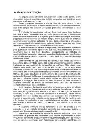 1- TÉCNICAS DE EXECUÇÃO

        Há alguns anos a alvenaria estrutural vem sendo usada, porém, foram
observados muitos problemas no seu método construtivo, que acabaram tendo
que ser reparados nessas obras.
        Esses problemas devem-se a mão de obra não especializada ou sem
conhecimentos necessários, materiais sem qualidade ou usados erroneamente,
isso tudo porque não existiam pesquisas profundas, direcionadas a esse
assunto.
        A indústria de construção civil no Brasil está numa fase bastante
favorável e vem crescendo cada vez mais, juntamente com a inserção de
novos sistemas construtivos e é urgente que se usem tecnologias inovadoras,
proporcionando qualidade e ao mesmo tempo, menor custo que os sistemas
construtivos convencionais aplicados no país. Destes sistemas, a alvenaria é
um processo construtivo presente em todas as regiões, tendo seu uso como
vedação ou como estrutura, a chamada alvenaria estrutural.
        A alvenaria estrutural armada é um processo construtivo bem importante
para quem quer economia e agilidade na sua obra. Infelizmente esse processo
construtivo não é tão bem discutido, principalmente os métodos de
construtibilidade que podem fazer com que este método seja mais econômico e
mais rápido que o método construtivo convencional, logo este ultimo acaba
sendo mais usado.
        Está havendo um uso crescente do sistema, o que indica seu sucesso
baseado na competitividade quanto aos custos, em comparação com o sistema
tradicional ou convencional de construções de edifícios. Além disso, esse
sistema está sendo usado em obras de alto padrão o que dá uma visão
totalmente contrária da que havia antigamente onde se via que o sistema só
seria viável em construções habitacionais populares. O desenvolvimento das
técnicas de projeto estrutural e o aprimoramento de seu nível de detalhamento,
certamente têm contribuído para a consolidação deste cenário de crescimento
do uso do sistema embora, muito ainda precisa ser feito em termos de
pesquisa e divulgação das experiências bem sucedidas na área para que a
alvenaria estrutural de blocos de concreto atinja uma fatia de mercado
compatível com suas potencialidades.
        Uma vantagem do sistema construtivo, por exemplo, se deve ao fato da
alvenaria cumprir as funções de estrutura e vedação, fazendo com que haja
uma redução significativa nas etapas e no tempo de execução da alvenaria
estrutural, já que toda a estrutura convencional é eliminada, dentre outras
vantagens que são obtidas pela redução na espessura dos revestimentos
internos e externos, pela redução ou eliminação de fôrmas de madeira e de
mão de obra de carpinteiros e pela possibilidade de se trabalhar com soluções
combinadas e sistêmicas, como, por exemplo, kits hidráulicos ou kits de
telhados.
        A alvenaria estrutural integra fortemente a fase de projeto e a de
produção e é um método construtivo completo que racionaliza, suporta e
organiza os demais subsistemas de uma edificação.
        Houve uma experiência de levante de alvenaria estrutural, onde uma
quantidade de paredes era fiscalizada com pessoal especializado e outro
conjunto de paredes foi executado sem qualquer fiscalização, onde se concluiu
que as paredes construídas sem fiscalização apresentaram resistências de
 
