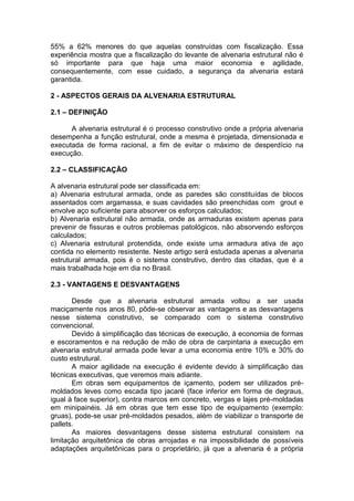 55% a 62% menores do que aquelas construídas com fiscalização. Essa
experiência mostra que a fiscalização do levante de alvenaria estrutural não é
só importante para que haja uma maior economia e agilidade,
consequentemente, com esse cuidado, a segurança da alvenaria estará
garantida.

2 - ASPECTOS GERAIS DA ALVENARIA ESTRUTURAL

2.1 – DEFINIÇÃO

      A alvenaria estrutural é o processo construtivo onde a própria alvenaria
desempenha a função estrutural, onde a mesma é projetada, dimensionada e
executada de forma racional, a fim de evitar o máximo de desperdício na
execução.

2.2 – CLASSIFICAÇÃO

A alvenaria estrutural pode ser classificada em:
a) Alvenaria estrutural armada, onde as paredes são constituídas de blocos
assentados com argamassa, e suas cavidades são preenchidas com grout e
envolve aço suficiente para absorver os esforços calculados;
b) Alvenaria estrutural não armada, onde as armaduras existem apenas para
prevenir de fissuras e outros problemas patológicos, não absorvendo esforços
calculados;
c) Alvenaria estrutural protendida, onde existe uma armadura ativa de aço
contida no elemento resistente. Neste artigo será estudada apenas a alvenaria
estrutural armada, pois é o sistema construtivo, dentro das citadas, que é a
mais trabalhada hoje em dia no Brasil.

2.3 - VANTAGENS E DESVANTAGENS

       Desde que a alvenaria estrutural armada voltou a ser usada
maciçamente nos anos 80, pôde-se observar as vantagens e as desvantagens
nesse sistema construtivo, se comparado com o sistema construtivo
convencional.
       Devido à simplificação das técnicas de execução, à economia de formas
e escoramentos e na redução de mão de obra de carpintaria a execução em
alvenaria estrutural armada pode levar a uma economia entre 10% e 30% do
custo estrutural.
       A maior agilidade na execução é evidente devido à simplificação das
técnicas executivas, que veremos mais adiante.
       Em obras sem equipamentos de içamento, podem ser utilizados pré-
moldados leves como escada tipo jacaré (face inferior em forma de degraus,
igual à face superior), contra marcos em concreto, vergas e lajes pré-moldadas
em minipainéis. Já em obras que tem esse tipo de equipamento (exemplo:
gruas), pode-se usar pré-moldados pesados, além de viabilizar o transporte de
pallets.
       As maiores desvantagens desse sistema estrutural consistem na
limitação arquitetônica de obras arrojadas e na impossibilidade de possíveis
adaptações arquitetônicas para o proprietário, já que a alvenaria é a própria
 
