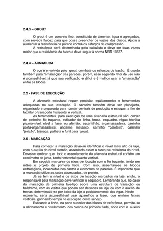 2.4.3 – GROUT

      O grout é um concreto fino, constituído de cimento, água e agregados,
com elevada fluidez para que possa preencher os vazios dos blocos. Ajuda a
aumentar a resistência da parede contra os esforços de compressão.
      A resistência será determinada pelo calculista e deve ser duas vezes
maior que a resistência do bloco e deve seguir à norma NBR 10837.


2.4.4 – ARMADURA

       O aço é envolvido pelo grout, combate os esforços de tração. É usado
também para “amarração” das paredes, porém, esse segundo fator de uso não
é aconselhável, já que sua verificação é difícil e é melhor usar a “amarração”
entre os blocos.


2.5 - FASE DE EXECUÇÃO

        A alvenaria estrutural requer precisão, equipamentos e ferramentas
adequadas na sua execução. O canteiro também deve ser planejado,
organizado e preparado para conter centrais de produção e estoque, a fim de
facilitar o transporte horizontal e vertical.
        As ferramentas para execução de uma alvenaria estrutural são: colher
de pedreiro, fio traçante, esticador de linha, broxa, esquadro, régua técnica
prumo-nível, nível a laser ou alemão, escantilhão, argamassadeira, carrinho
porta-argamassadeira, andaime metálico, carrinho “paleteiro”, carrinho
“jericão”, bisnaga, palheta e funil para grout.

2.6 - MARCAÇÃO

       Para começar a marcação deve-se identificar o nível mais alto da laje,
com o auxílio do nível alemão, assentado assim o bloco de referência do nível.
Deve-se lembrar que todo o assentamento da alvenaria estrutural contém um
centímetro de junta, tanto horizontal quanto vertical.
       Em seguida marca-se os eixos de locação com o fio traçante, tendo em
mãos o projeto de primeira fiada. Com isso, assentam-se os blocos
estratégicos, localizados nos cantos e encontros de paredes. É importante que
a marcação utilize as cotas acumuladas, de projeto.
       Já se tem o nível e os eixos de locação marcados na laje, então, o
responsável pela marcação deve verificar o esquadro. Lembrando que, no caso
da marcação da primeira laje-tipo sobre uma estrutura de transição ou
baldrame, com as visitas que podem ser deixadas na laje ou com o auxílio de
trenas, determinado-se por baixo da laje o posicionamento das vigas. Neste
momento, seria aconselhável usar aparelhos a laser, que emitem feixes
verticais, ganhando tempo na execução deste serviço.
       Esticando a linha, na parte superior dos blocos de referência, permite-se
a alinhamento e nivelamento dos blocos de primeira fiada, onde com o auxílio
 
