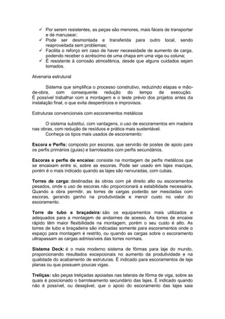  Por serem resistentes, as peças são menores, mais fáceis de transportar
     e de manusear;
    Pode ser desmontada e transferida para outro local, sendo
     reaproveitada sem problemas;
    Facilita o reforço em caso de haver necessidade de aumento de carga,
     podendo receber o acréscimo de uma chapa em uma viga ou coluna;
    É resistente à corrosão atmosférica, desde que alguns cuidados sejam
     tomados.

Alvenaria estrutural

       Sistema que simplifica o processo construtivo, reduzindo etapas e mão-
de-obra,     com     consequente     redução     do    tempo  de    execução.
É possível trabalhar com a montagem e o teste prévio dos projetos antes da
instalação final, o que evita desperdícios e improvisos.

Estruturas convencionais com escoramentos metálicos

      O sistema substitui, com vantagens, o uso de escoramentos em madeira
nas obras, com redução de resíduos e prática mais sustentável.
      Conheça os tipos mais usados de escoramento:

Escora e Perfis: composto por escoras, que servirão de postes de apoio para
os perfis primários (guias) e barroteados com perfis secundários.

Escoras e perfis de encaixe: consiste na montagem de perfis metálicos que
se encaixam entre si, sobre as escoras. Pode ser usado em lajes maciças,
porém é o mais indicado quando as lajes são nervuradas, com cubas.

Torres de carga: destinadas às obras com pé direito alto ou escoramentos
pesados, onde o uso de escoras não proporcionará a estabilidade necessária.
Quando a obra permitir, as torres de cargas poderão ser mescladas com
escoras, gerando ganho na produtividade e menor custo no valor do
escoramento.

Torre de tubo e braçadeira: são os equipamentos mais utilizados e
adequados para a montagem de andaimes de acesso. As torres de encaixe
rápido têm maior flexibilidade na montagem, porém o seu custo é alto. As
torres de tubo e braçadeira são indicadas somente para escoramentos onde o
espaço para montagem é restrito, ou quando as cargas sobre o escoramento
ultrapassam as cargas admissíveis das torres normais.

Sistema Deck: é o mais moderno sistema de fôrmas para laje do mundo,
proporcionando resultados excepcionais no aumento da produtividade e na
qualidade do acabamento de estruturas. É indicado para escoramentos de laje
planas ou que possuem poucas vigas.

Treliças: são peças treliçadas apoiadas nas laterais de fôrma de viga, sobre as
quais é posicionado o barroteamento secundário das lajes. É indicado quando
não é possível, ou desejável, que o apoio do escoramento das lajes saia
 