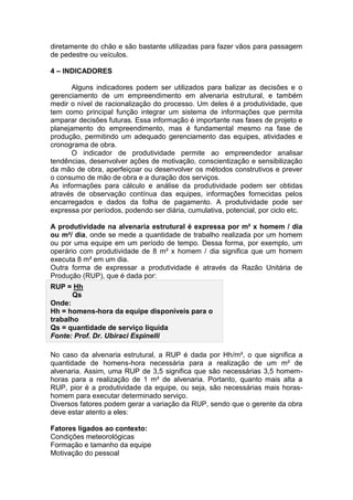 diretamente do chão e são bastante utilizadas para fazer vãos para passagem
de pedestre ou veículos.

4 – INDICADORES

      Alguns indicadores podem ser utilizados para balizar as decisões e o
gerenciamento de um empreendimento em alvenaria estrutural, e também
medir o nível de racionalização do processo. Um deles é a produtividade, que
tem como principal função integrar um sistema de informações que permita
amparar decisões futuras. Essa informação é importante nas fases de projeto e
planejamento do empreendimento, mas é fundamental mesmo na fase de
produção, permitindo um adequado gerenciamento das equipes, atividades e
cronograma de obra.
      O indicador de produtividade permite ao empreendedor analisar
tendências, desenvolver ações de motivação, conscientização e sensibilização
da mão de obra, aperfeiçoar ou desenvolver os métodos construtivos e prever
o consumo de mão de obra e a duração dos serviços.
As informações para cálculo e análise da produtividade podem ser obtidas
através de observação contínua das equipes, informações fornecidas pelos
encarregados e dados da folha de pagamento. A produtividade pode ser
expressa por períodos, podendo ser diária, cumulativa, potencial, por ciclo etc.

A produtividade na alvenaria estrutural é expressa por m² x homem / dia
ou m²/ dia, onde se mede a quantidade de trabalho realizada por um homem
ou por uma equipe em um período de tempo. Dessa forma, por exemplo, um
operário com produtividade de 8 m² x homem / dia significa que um homem
executa 8 m² em um dia.
Outra forma de expressar a produtividade é através da Razão Unitária de
Produção (RUP), que é dada por:
RUP = Hh
       Qs
Onde:
Hh = homens-hora da equipe disponíveis para o
trabalho
Qs = quantidade de serviço líquida
Fonte: Prof. Dr. Ubiraci Espinelli

No caso da alvenaria estrutural, a RUP é dada por Hh/m², o que significa a
quantidade de homens-hora necessária para a realização de um m² de
alvenaria. Assim, uma RUP de 3,5 significa que são necessárias 3,5 homem-
horas para a realização de 1 m² de alvenaria. Portanto, quanto mais alta a
RUP, pior é a produtividade da equipe, ou seja, são necessárias mais horas-
homem para executar determinado serviço.
Diversos fatores podem gerar a variação da RUP, sendo que o gerente da obra
deve estar atento a eles:

Fatores ligados ao contexto:
Condições meteorológicas
Formação e tamanho da equipe
Motivação do pessoal
 