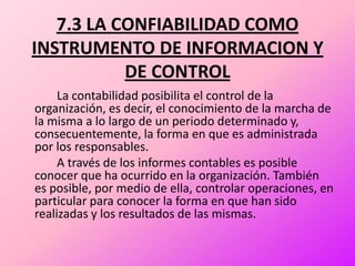 7.3 LA CONFIABILIDAD COMO INSTRUMENTO DE INFORMACION Y DE CONTROL		La contabilidad posibilita el control de la organización, es decir, el conocimiento de la marcha de la misma a lo largo de un periodo determinado y, consecuentemente, la forma en que es administrada por los responsables.		A través de los informes contables es posible conocer que ha ocurrido en la organización. También es posible, por medio de ella, controlar operaciones, en particular para conocer la forma en que han sido realizadas y los resultados de las mismas.